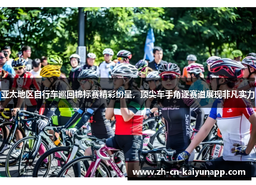 亚太地区自行车巡回锦标赛精彩纷呈，顶尖车手角逐赛道展现非凡实力